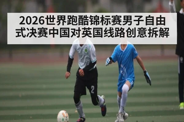2026世界跑酷锦标赛男子自由式决赛中国对英国线路创意拆解